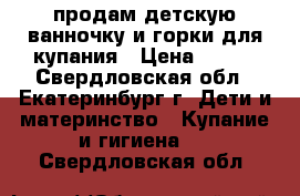 продам детскую ванночку и горки для купания › Цена ­ 500 - Свердловская обл., Екатеринбург г. Дети и материнство » Купание и гигиена   . Свердловская обл.